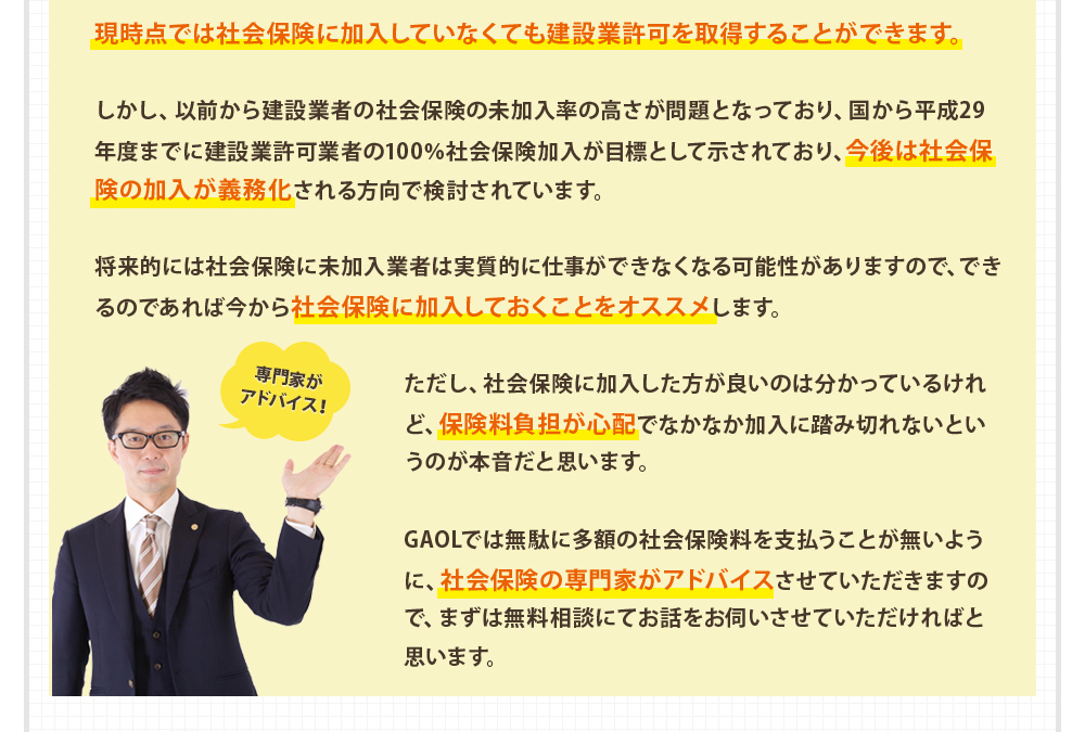 現時点では社会保険に加入していなくても建設業許可を取得することができます。

しかし、以前から建設業者の社会保険の未加入率の高さが問題となっており、国から平成29年度までに建設業許可業者の100％社会保険加入が目標として示されており、今後は社会保険の加入が義務化される方向で検討されています。

将来的には社会保険に未加入業者は実質的に仕事ができなくなる可能性がありますので、できるのであれば今から社会保険に加入しておくことをオススメします。

ただし、社会保険に加入した方が良いのは分かっているけれど、保険料負担が心配でなかなか加入に踏み切れないというのが本音だと思います。

GAOLでは無駄に多額の社会保険料を支払うことが無いように、社会保険の専門家がアドバイスさせていただきますので、まずは無料相談にてお話をお伺いさせていただければと思います。