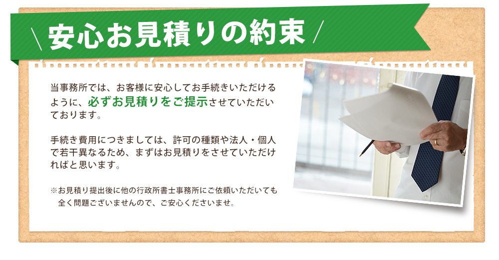 安心お見積りの約束
				当事務所では、お客様に安心してお手続きいただけるように、必ずお見積りをご提示させていただいております。

手続き費用につきましては、許可の種類や法人・個人で若干異なるため、まずはお見積りをさせていただければと思います。

※お見積り提出後に他の行政所書士事務所にご依頼いただいても
　全く問題ございませんので、ご安心くださいませ。

