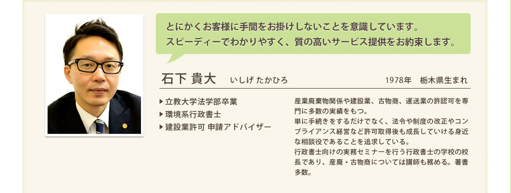 とにかくお客様に手間をお掛けしないことを意識しています。
スピーディーでわかりやすく、質の高いサービス提供をお約束します。
			石下 貴大　いしげ たかひろ1978年　栃木県生まれ
▶ 立教大学法学部卒業
▶ 環境系行政書士
▶ 建設業許可 申請アドバイザー
			産業廃棄物関係や建設業、古物商、運送業の許認可を専門に多数の実績をもつ。
単に手続きをするだけでなく、法令や制度の改正やコンプライアンス経営など許可取得後も成長していける身近な相談役であることを追求している。
行政書士向けの実務セミナーを行う行政書士の学校の校長であり、産廃・古物商については講師も務める。著書多数。


			
			