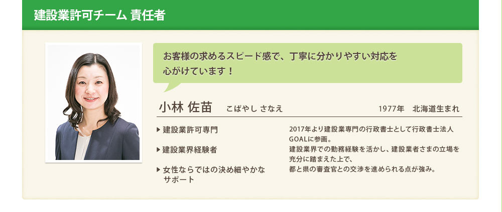 建設業許可チーム 責任者
			お客様の求めるスピード感で、丁寧に分かりやすい対応を
心がけています！
			小林 佐苗　こばやし さなえ1977年　北海道生まれ
			
			▶ 建設業許可専門

▶ 建設業界経験者

▶ 女性ならではの決め細やかな
　サポート


	2017年より建設業専門の行政書士として行政書士法人GOALに参画。
建設業界での勤務経験を活かし、建設業者さまの立場を充分に踏まえた上で、
都と県の審査官との交渉を進められる点が強み。