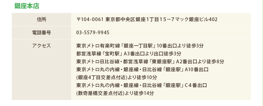 銀座本店
住所：〒104-0061 東京都中央区銀座１丁目１５−７マック銀座ビル402
電話番号：03-5579-9945
アクセス：東京メトロ有楽町線「銀座一丁目駅」10番出口より徒歩3分
都営浅草線「宝町駅」A3番出口より出口徒歩3分
東京メトロ日比谷線・都営浅草線「東銀座駅」A2番出口より徒歩8分
東京メトロ丸の内線・銀座線・日比谷線「銀座駅」A10番出口
(銀座4丁目交差点付近)より徒歩10分
東京メトロ丸の内線・銀座線・日比谷線「銀座駅」C４番出口
(数奇屋橋交差点付近)より徒歩14分
