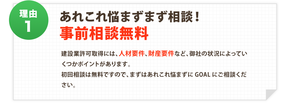 あれこれ悩まずまず相談！
事前相談無料：建設業許可取得には、人材要件、財産要件など、御社の状況によっていくつかポイントがあります。
初回相談は無料ですので、まずはあれこれ悩まずにGOALにご相談ください。
