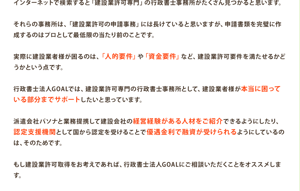 インターネットで検索すると「建設業許可専門」の行政書士事務所がたくさん見つかると思います。

それらの事務所は、「建設業許可の申請事務」には長けていると思いますが、申請書類を完璧に作成するのはプロとして最低限の当たり前のことです。

実際に建設業者様が困るのは、「人的要件」や「資金要件」など、建設業許可要件を満たせるかどうかという点です。

行政書士法人GOALでは、建設業許可専門の行政書士事務所として、建設業者様が本当に困っている部分までサポートしたいと思っています。

派遣会社パソナと業務提携して建設会社の経営経験がある人材をご紹介できるようにしたり、認定支援機関として国から認定を受けることで優遇金利で融資が受けられるようにしているのは、そのためです。

もし建設業許可取得をお考えであれば、行政書士法人GOALにご相談いただくことをオススメします。
