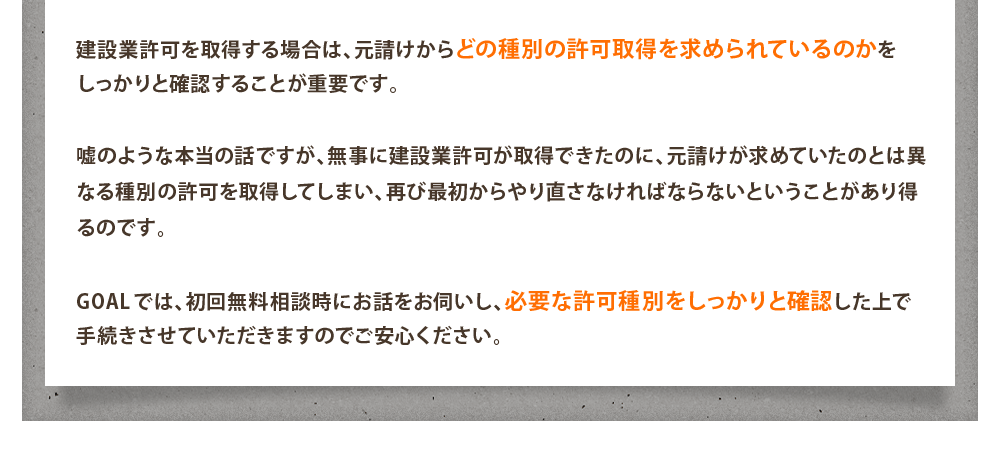 建設業許可を取得する場合は、元請けからどの種別の許可取得を求められているのかを
しっかりと確認することが重要です。

嘘のような本当の話ですが、無事に建設業許可が取得できたのに、元請けが求めていたのとは異なる種別の許可を取得してしまい、再び最初からやり直さなければならないということがあり得るのです。

GOALでは、初回無料相談時にお話をお伺いし、必要な許可種別をしっかりと確認した上で手続きさせていただきますのでご安心ください。
