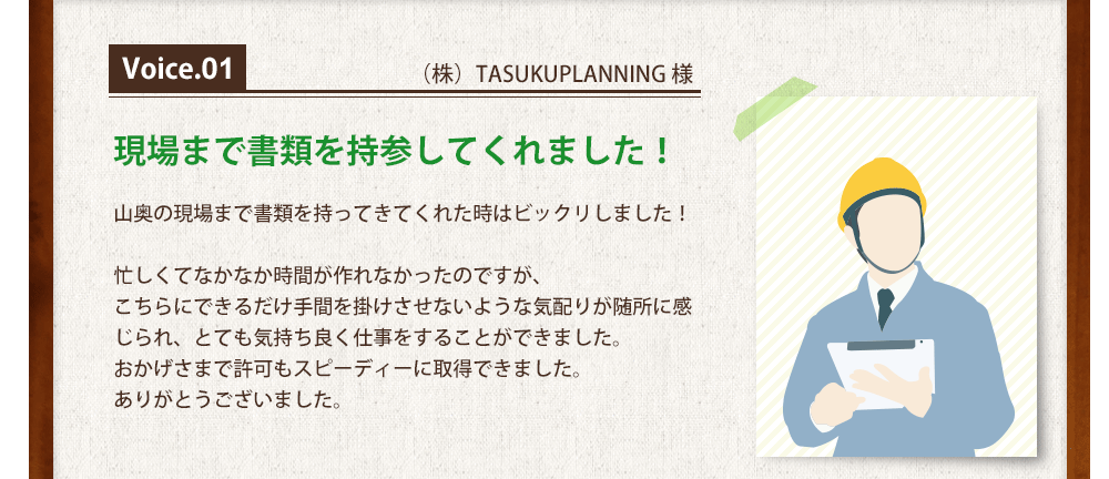 Voice1（株）TASUKUPLANNING 様 現場まで書類を持参してくれました！山奥の現場まで書類を持ってきてくれた時はビックリしました！忙しくてなかなか時間が作れなかったのですが、<br>
こちらにできるだけ手間を掛けさせないような気配りが随所に感じられ、とても気持ち良く仕事をすることができました。<br>
おかげさまで許可もスピーディーに取得できました。<br>
ありがとうございました。