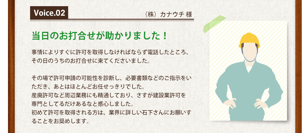 Voice2（株）カナウチ 様 当日のお打合せが助かりました！事情によりすぐに許可を取得しなければならず電話したところ、
その日のうちのお打合せに来てくださいました。その場で許可申請の可能性を診断し、必要書類などのご指示をいただき、あとはほとんどお任せっきりでした。
産廃許可など周辺業務にも精通しており、さすが建設業許可を
専門としてるだけあるなと感心しました。
初めて許可を取得される方は、業界に詳しい石下さんにお願いすることをお奨めします。